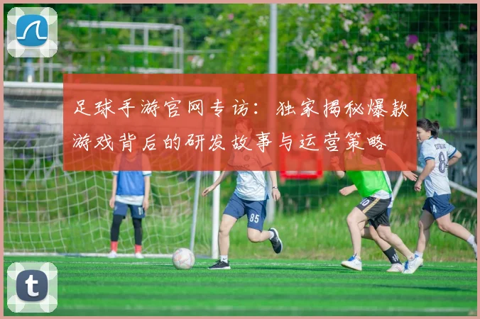 足球手游官网专访：独家揭秘爆款游戏背后的研发故事与运营策略