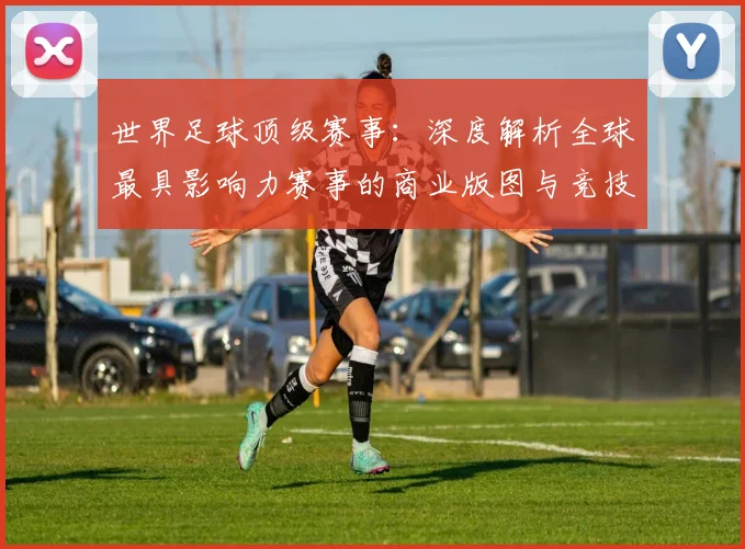 世界足球顶级赛事：深度解析全球最具影响力赛事的商业版图与竞技生态