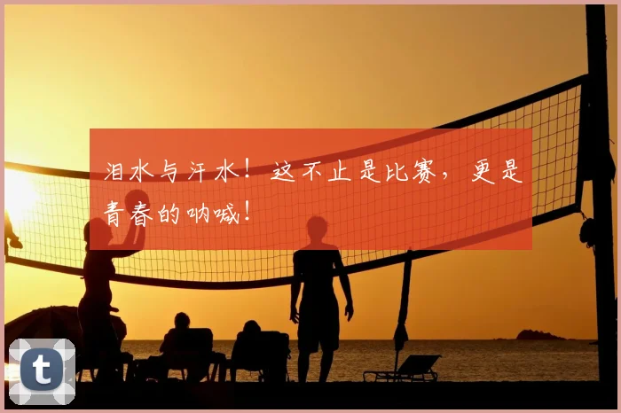 泪水与汗水!这不止是比赛,更是青春的呐喊!