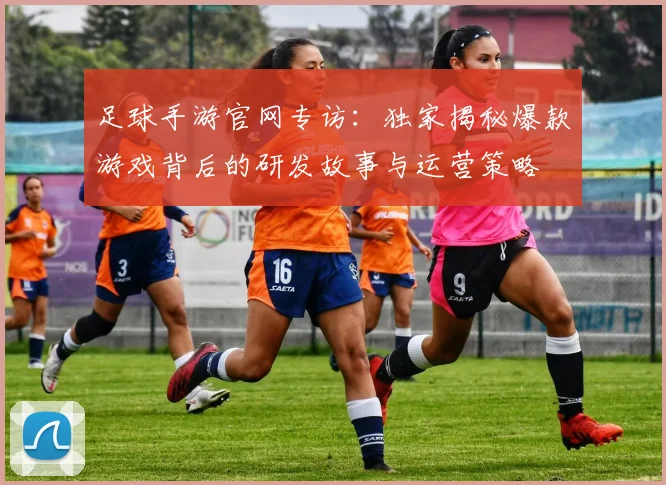 足球手游官网专访：独家揭秘爆款游戏背后的研发故事与运营策略