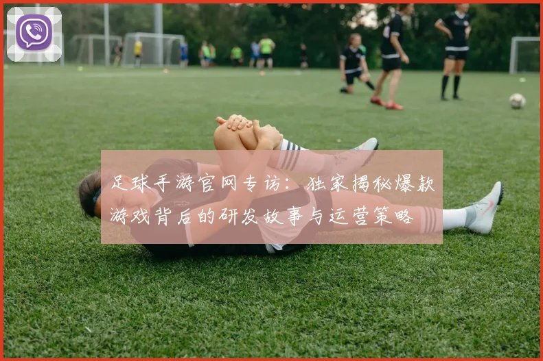 足球手游官网专访:独家揭秘爆款游戏背后的研发故事与运营策略