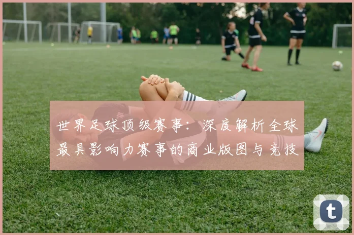 世界足球顶级赛事：深度解析全球最具影响力赛事的商业版图与竞技生态